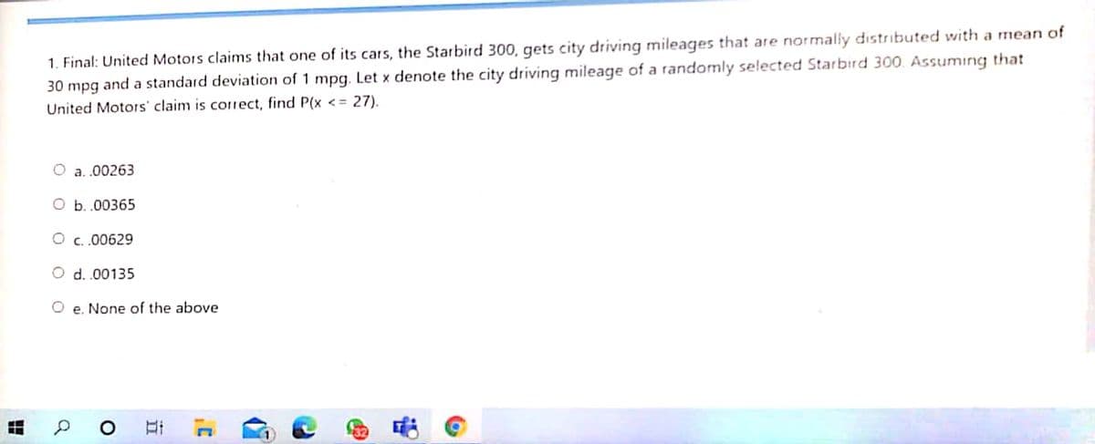 1. Final: United Motors claims that one of its cars, the Starbird 300, gets city driving mileages that are normally distributed with a mean of
30 mpg and a standard deviation of 1 mpg. Let x denote the city driving mileage of a randomly selected Starbird 300. Assuming that
United Motors' claim is correct, find P(x <= 27).
a. .00263
O b. .00365
O c..00629
O d.00135
O e. None of the above
出
