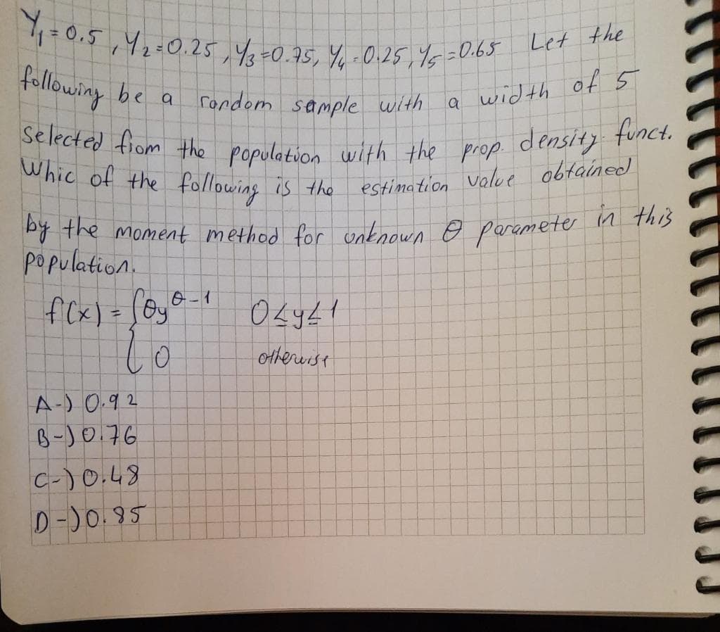 Selected fiom the population with the prop density funct.
Whic of the following is the estimation value obtained
10.5,42=0.25,4,=0.95, Y.0.25,Y6=0.65 Le
following
be
rondom sample with
a width of5
Py the moment method for unknown e paramete n this
population.
fCx) = [6y6-1
%3D
othereist
A-) 0.92
B-)0.76
C-)0.48
D-)0.95
