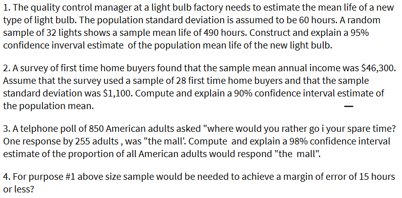 1. The quality control manager at a light bulb factory needs to estimate the mean life of a new
type of light bulb. The population standard deviation is assumed to be 60 hours. A random
sample of 32 lights shows a sample mean life of 490 hours. Construct and explain a 95%
confidence inverval estimate of the population mean life of the new light bulb.
2. A survey of first time home buyers found that the sample mean annual income was $46,300.
Assume that the survey used a sample of 28 first time home buyers and that the sample
standard deviation was $1,100. Compute and explain a 90% confidence interval estimate of
the population mean.
3. A telphone poll of 850 American adults asked "where would you rather go i your spare time?
One response by 255 adults, was "the mall'. Compute and explain a 98% confidence interval
estimate of the proportion of all American adults would respond "the mall".
4. For purpose #1l above size sample would be needed to achieve a margin of error of 15 hours
or less?
