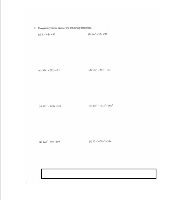 2. Campletely factor each of the foliowing trinomials.
(a) Gr² + 8r- 40
(b) 6r² + 57x+90
(e) S0r - 235x -75
(đ) 16x' -26r -12x
(e) 60x" - 230x + 150
(n 201" -197 - 30.
(g) 12 -90x +150
(a) 12e + 39x* + 30x
