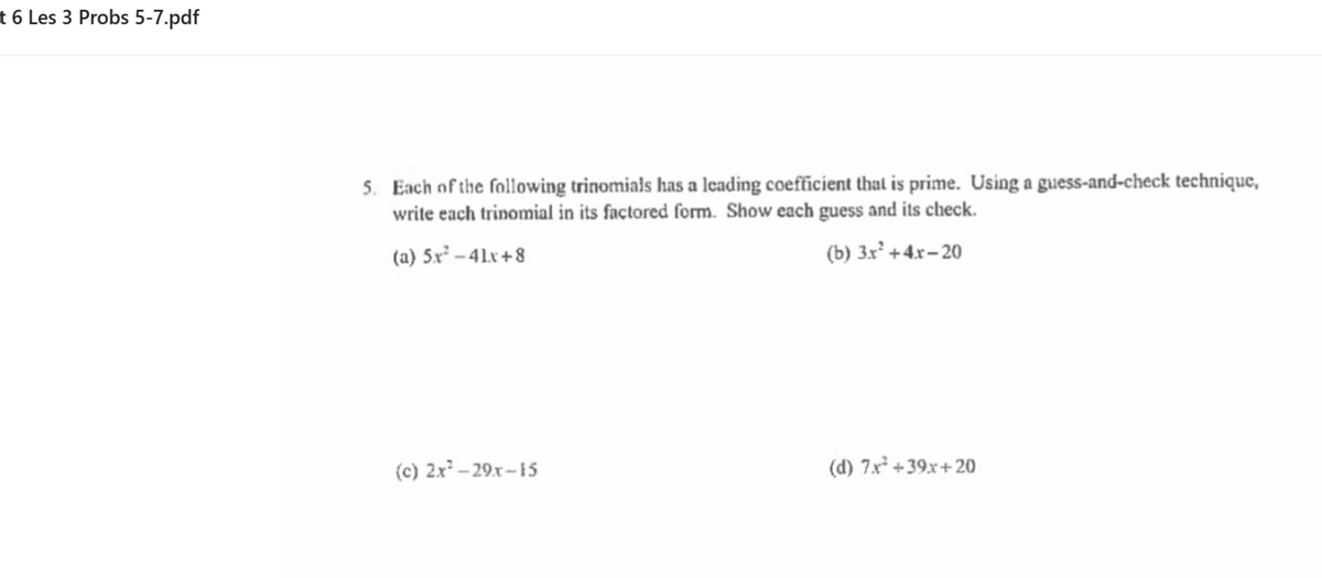 t 6 Les 3 Probs 5-7.pdf
5. Each of the following trinomials has a leading coefficient thal is prime. Using a guess-and-check technique,
write each trinomial in its factored form. Show each guess and its check.
(a) 5x² – 41x +8
(b) 3x² +4.x– 20
(c) 2x – 29.x-15
(d) 7x* +39x+ 20
