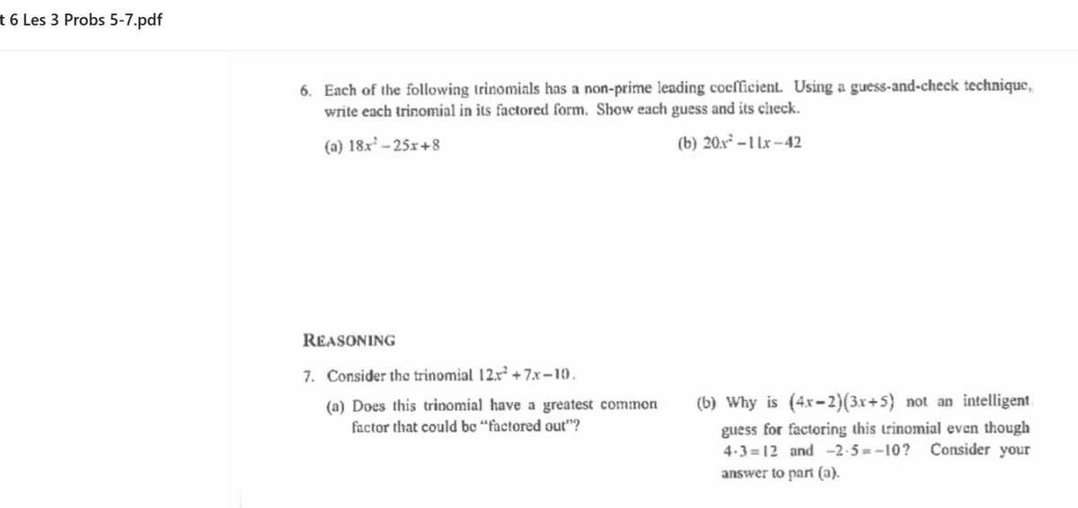 t 6 Les 3 Probs 5-7.pdf
6. Each of the following trinomials has a non-prime leading coefficient. Using a guess-and-check technique,
write each trinomial in its factored form. Show each guess and its check.
(a) 18x' – 25x+8
(b) 20.x – 1 Lx –42
REASONING
7. Consider the trinomial 12x² + 7x–10.
(b) Why is (4x-2)(3x+5} not an intelligent
(a) Does this trinomial have a greatest common
factor that could bo “factored out"?
guess for factoring this trinomial even though
4.3 =12 and -2-5=-10? Consider your
answer to part (a).
