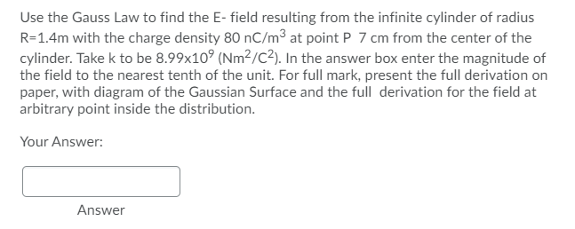 Use the Gauss Law to find the E- field resulting from the infinite cylinder of radius
R=1.4m with the charge density 80 nC/m³ at point P 7 cm from the center of the
cylinder. Take k to be 8.99x10° (Nm²/c?). In the answer box enter the magnitude of
the field to the nearest tenth of the unit. For full mark, present the full derivation on
paper, with diagram of the Gaussian Surface and the full derivation for the field at
arbitrary point inside the distribution.
Your Answer:
Answer
