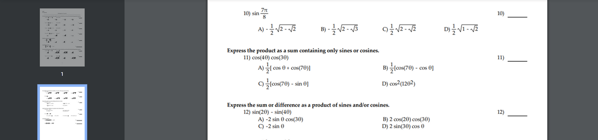 10) sin
8
10)
A) -
B) -
Express the product as a sum containing only sines or cosines.
11) cos(40) cos(30)
11)
B)lcos(70) - co
A)
| cos 0 + cos(70)]
cos 0]
lcos(70) - sin 0]
D) cos2(1202)
C)
Express the sum or difference as a product of sines and/or cosines.
12) sin(20) - sin(40)
A) -2 sin 0 cos(30)
C) -2 sin 0
12)
B) 2 cos(20) cos(30)
D) 2 sin(30) cos 0
!!! !! ||
