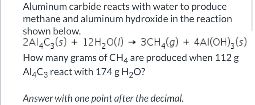 Aluminum carbide reacts with water to produce
methane and aluminum hydroxide in the reaction
shown below.
2A14C3(5) + 12H20(1) → 3CH4(g) + 4AI(OH)3(s)
How many grams of CH4 are produced when 112 g
Al4C3 react with 174 g H2O?
Answer with one point after the decimal.

