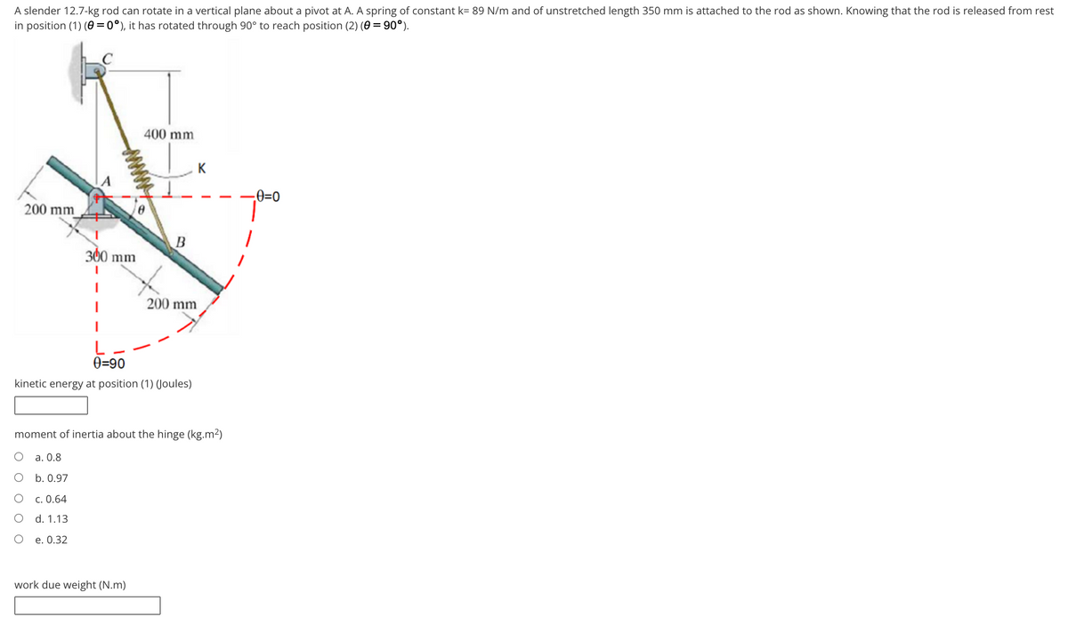 A slender 12.7-kg rod can rotate in a vertical plane about a pivot at A. A spring of constant k= 89 N/m and of unstretched length 350 mm is attached to the rod as shown. Knowing that the rod is released from rest
in position (1) (0 = 0°), it has rotated through 90° to reach position (2) (0 = 90°).
400 mm
0=0
200 mm
300 mm
200 mm
0=90
kinetic energy at position (1) (Joules)
moment of inertia about the hinge (kg.m²)
a. 0.8
о Б.0.97
c. 0.64
d. 1.13
е. 0.32
work due weight (N.m)
www
