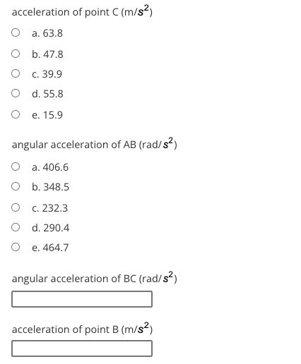 acceleration of point C (m/s?)
О а. 63.8
O b. 47.8
О с. 39.9
O d. 55.8
О е. 15.9
angular acceleration of AB (rad/s?)
a. 406.6
O b. 348.5
c. 232.3
O d. 290.4
e. 464.7
angular acceleration of BC (rad/s?)
acceleration of point B (m/s?)
