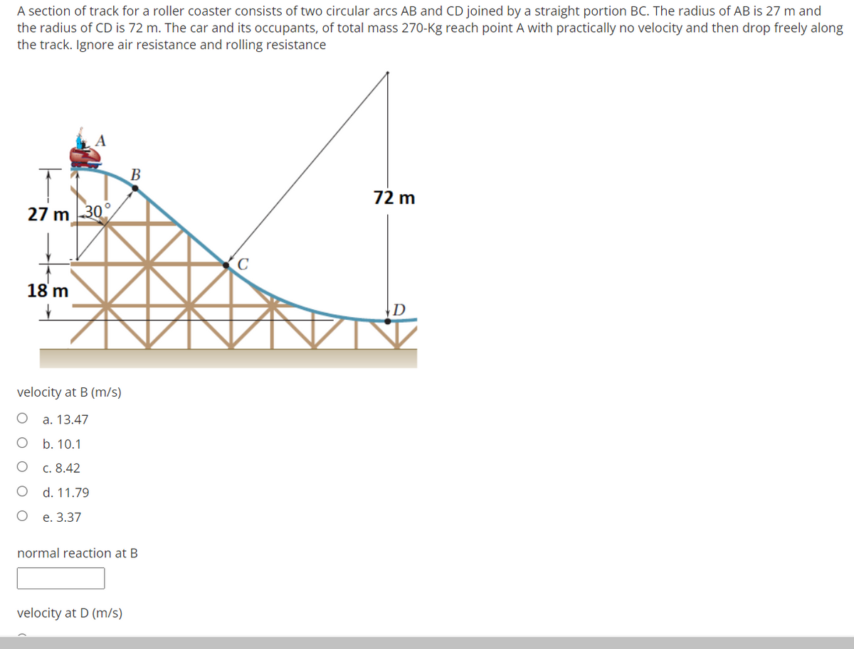 A section of track for a roller coaster consists of two circular arcs AB and CD joined by a straight portion BC. The radius of AB is 27 m and
the radius of CD is 72 m. The car and its occupants, of total mass 270-Kg reach point A with practically no velocity and then drop freely along
the track. Ignore air resistance and rolling resistance
B
72 m
27 m 30
18 m
|D
velocity at B (m/s)
a. 13.47
b. 10.1
c. 8.42
d. 11.79
е. 3.37
normal reaction at B
velocity at D (m/s)
