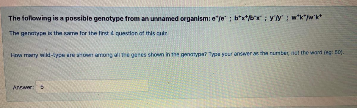 The following is a possible genotype from an unnamed organism: e*/e ; b*x*/b°x; yly ; w*k*/w°k*
The genotype is the same for the first 4 question of this quiz.
How many wild-type are shown among all the genes shown in the genotype? Type your answer as the number, not the word (eg: 50).
Answer:
