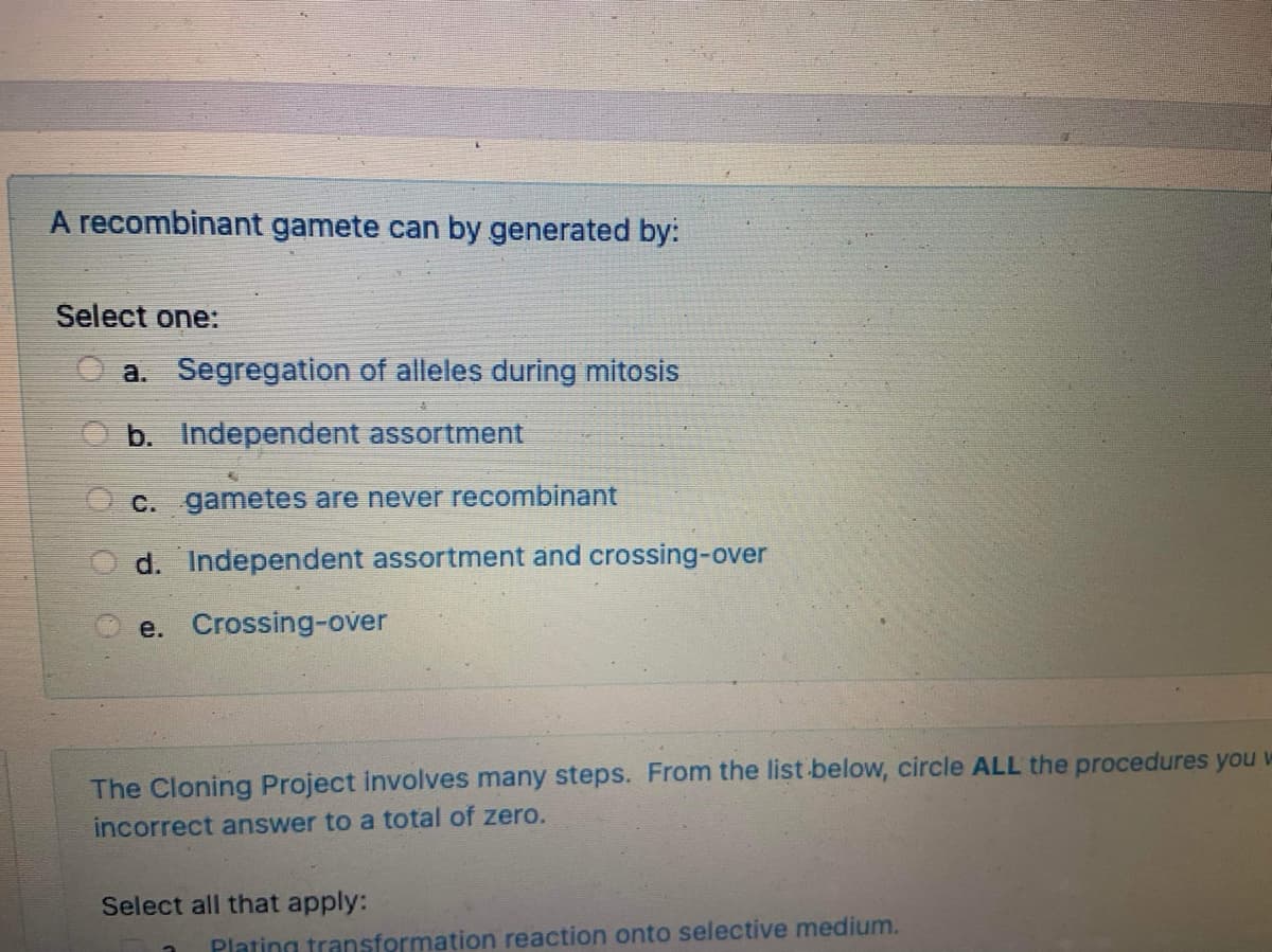 A recombinant gamete can by generated by:
Select one:
a. Segregation of alleles during mitosis
O b. Independent assortment
O c. gametes are never recombinant
d. Independent assortment and crossing-over
e. Crossing-over
The Cloning Project involves many steps. From the list below, circle ALL the procedures you w
incorrect answer to a total of zero.
Select all that apply:
Plating transformation reaction onto selective medium.
