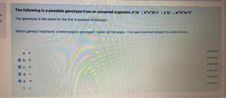 The following is a possible genotype from an unnamed organism: e*/e" ; b*x*/b"x ; y'ly; w*k*/w*k*
The genotype is the same for the first 4 question of this quiz.
of
Which gene(s) has(have) a heterozygous genotype? Select all that apply. -1 for each incorrect answer to a total of zero.
cross out
a. k
cross out
O b. b
cross out
O c. e
cross out
O d. X
cross out
O e.
cross out
Of. y
