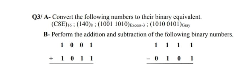 Q3/ A- Convert the following numbers to their binary equivalent.
(C8E)16 ; (140)s ; (1001 1010)Excess-3 ; (1010 0101)Gray
B- Perform the addition and subtraction of the following binary numbers.
1 0 0 1
1 1 1 1
+ 1 0 1 1
- 0 1 0
