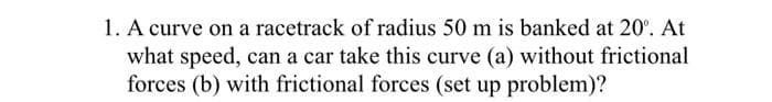 1. A curve on a racetrack of radius 50 m is banked at 20%. At
what speed, can a car take this curve (a) without frictional
forces (b) with frictional forces (set up problem)?