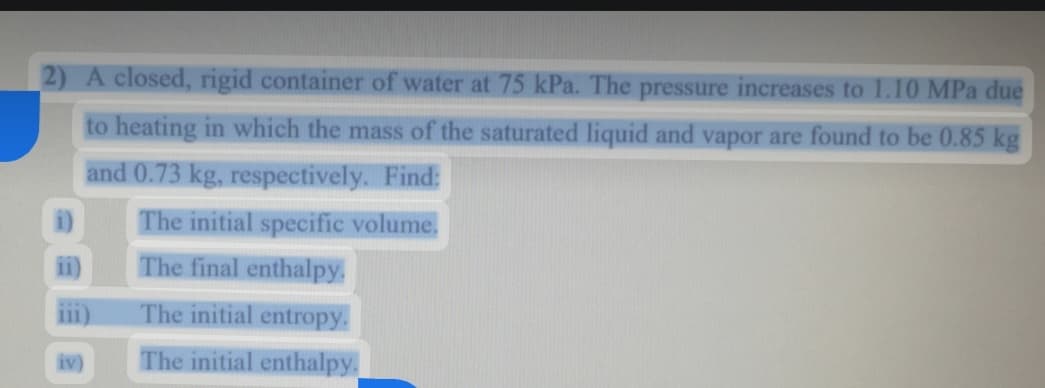 2) A closed, rigid container of water at 75 kPa. The pressure increases to 1.10 MPa due
to heating in which the mass of the saturated liquid and vapor are found to be 0.85 kg
and 0.73 kg, respectively. Find:
The initial specific volume.
The final enthalpy.
i)
i)
111)
The initial entropy.
iv)
The initial enthalpy.
