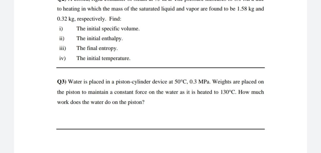 to heating in which the mass of the saturated liquid and vapor are found to be 1.58 kg and
0.32 kg, respectively. Find:
i)
The initial specific volume.
ii)
The initial enthalpy.
iii)
The final entropy.
iv)
The initial temperature.
Q3) Water is placed in a piston-cylinder device at 50°C, 0.3 MPa. Weights are placed on
the piston to maintain a constant force on the water as it is heated to 130°C. How much
work does the water do on the piston?

