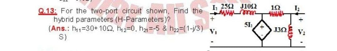 L 252 J10S2
12
Q.13: For the two-port circuit shown, Find the
hybrid parameters (H-Parameters)?
(Ans.: h1=30+ 102, h2=0, h=-5 & h22-(1-j/3)
S)
+
51
VI
J3Q
V2
