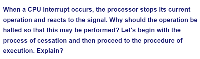 When a CPU interrupt occurs, the processor stops its current
operation and reacts to the signal. Why should the operation be
halted so that this may be performed? Let's begin with the
process of cessation and then proceed to the procedure of
execution. Explain?