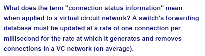 What does the term "connection status information" mean
when applied to a virtual circuit network? A switch's forwarding
database must be updated at a rate of one connection per
millisecond for the rate at which it generates and removes
connections in a VC network (on average).