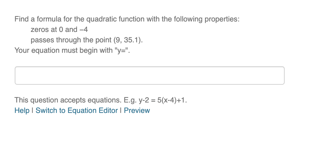 Find a formula for the quadratic function with the following properties:
zeros at 0 and -4
passes through the point (9, 35.1).
Your equation must begin with "y=".
This question accepts equations. E.g. y-2 = 5(x-4)+1.
Help I Switch to Equation Editor I Preview
