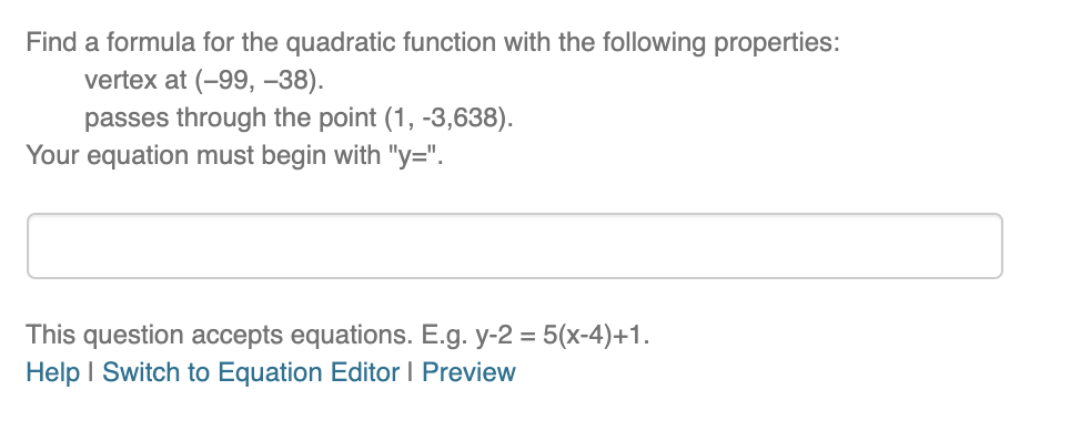 Find a formula for the quadratic function with the following properties:
vertex at (-99, –38).
passes through the point (1, -3,638).
Your equation must begin with "y=".
This question accepts equations. E.g. y-2 = 5(x-4)+1.
Help I Switch to Equation Editor I Preview
