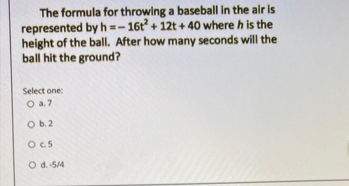 The formula for throwing a baseball in the air is
represented byh=-16t + 12t + 40 where h is the
height of the ball. After how many seconds will the
ball hit the ground?
Select one:
O a. 7
O b. 2
O .5
O d. -5/4
