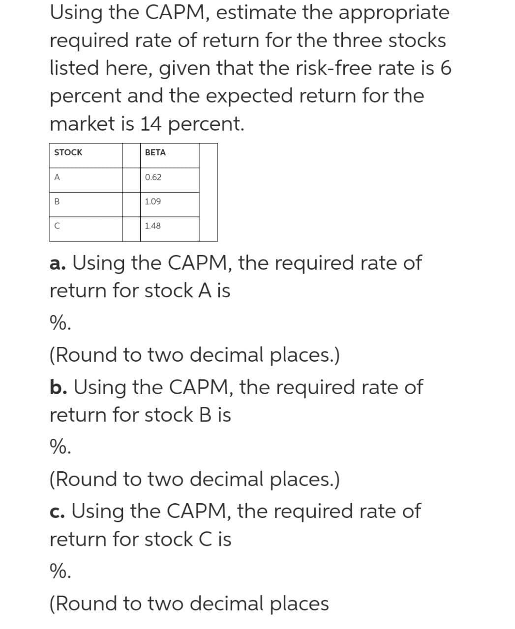 Using the CAPM, estimate the appropriate
required rate of return for the three stocks
listed here, given that the risk-free rate is 6
percent and the expected return for the
market is 14 percent.
STOCK
ВЕТА
A
0.62
B
1.09
1.48
a. Using the CAPM, the required rate of
return for stock A is
%.
(Round to two decimal places.)
b. Using the CAPM, the required rate of
return for stock B is
%.
(Round to two decimal places.)
c. Using the CAPM, the required rate of
return for stock C is
%.
(Round to two decimal places
