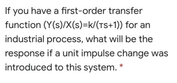 If you have a first-order transfer
function (Y(s)/X(s)=k/(TS+1)) for an
industrial process, what will be the
response if a unit impulse change was
introduced to this system. *
