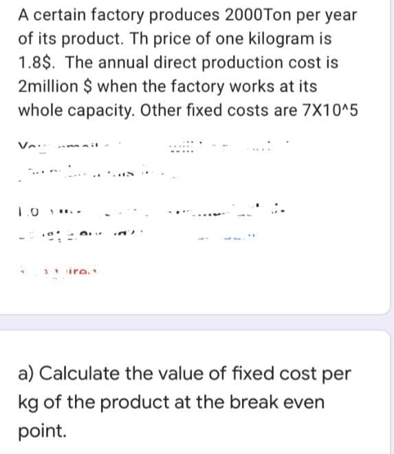 A certain factory produces 2000Ton per year
of its product. Th price of one kilogram is
1.8$. The annual direct production cost is
2million $ when the factory works at its
whole capacity. Other fixed costs are 7X10^5
ire
a) Calculate the value of fixed cost per
kg of the product at the break even
point.

