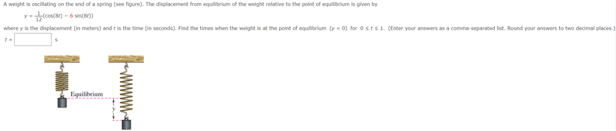 A weight is oscillating on the end of a spring (see figure). The displacement from equilibrium of the weight relative to the point of equilibrium is given by
(cos(8t) – 6 sin(8t))
where y is the displacement (in meters) and t is the time (in seconds). Find the times when the weight is at the point of equilibrium (y = 0) for 0<t< 1. (Enter your answers as a comma-separated list. Round your answers to two decimal places.)
t =
Equilibrium
