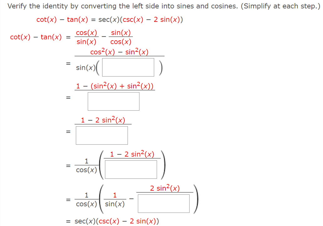 Verify the identity by converting the left side into sines and cosines. (Simplify at each step.)
cot(x) – tan(x) = sec(x)(csc(x) – 2 sin(x))
-
cos(x) _ sin(x)
cos(x)
cot(x) – tan(x)
sin(x)
cos²(x) – sin²(x)
sin(x)
1- (sin?(x) + sin²(x))
1 – 2 sin2(x)
1 - 2 sin2(x)
%3D
cos(x)
2 sin2(x)
1
cos(x) sin(x)
sec(x)(csc(x) – 2 sin(x))
