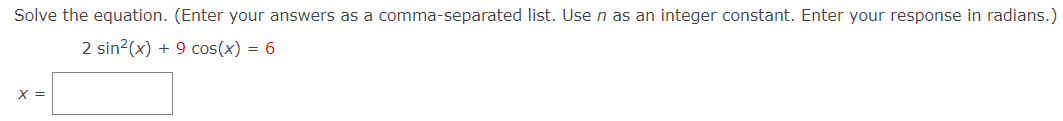 Solve the equation. (Enter your answers as a comma-separated list. Use n as an integer constant. Enter your response in radians.)
2 sin?(x) + 9 cos(x) = 6
X =
