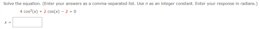 Solve the equation. (Enter your answers as a comma-separated list. Usen as an integer constant. Enter your response in radians.)
4 cos?(x) + 2 cos(x) – 2 = 0
X =
