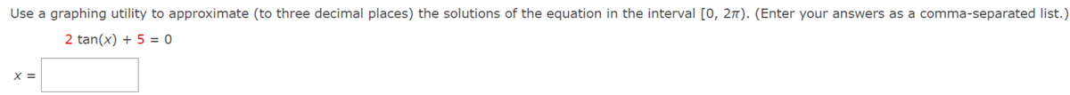 Use a graphing utility to approximate (to three decimal places) the solutions of the equation in the interval [0, 21). (Enter your answers as a comma-separated list.)
2 tan(x) + 5 = 0
X =
