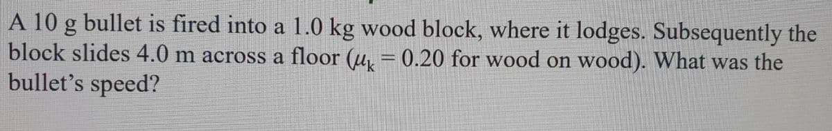 A 10 g bullet is fired into a 1.0 kg wood block, where it lodges. Subsequently the
block slides 4.0 m across a floor (u, = 0.20 for wood on wood). What was the
bullet's speed?
