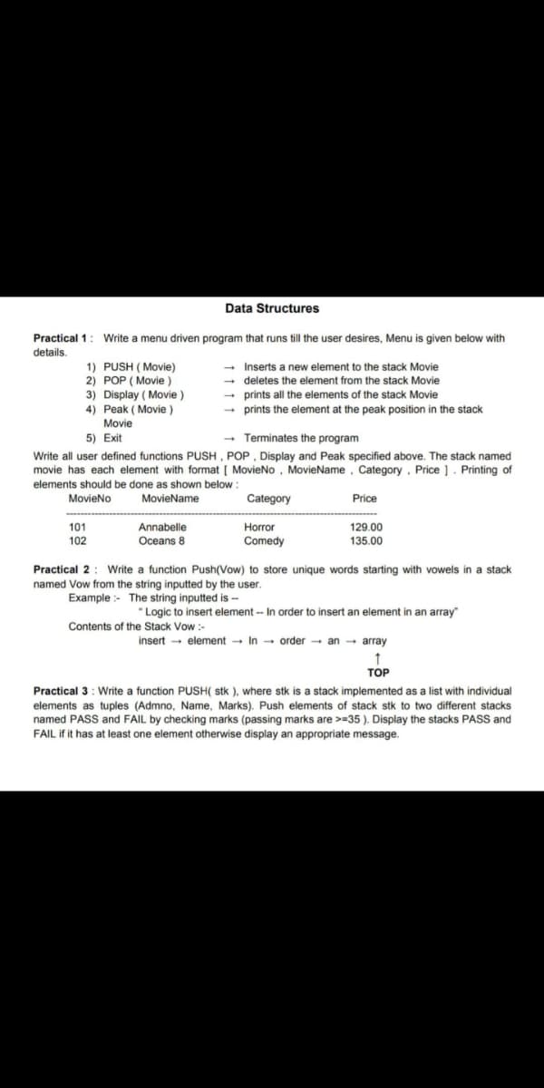 Data Structures
Practical 1: Write a menu driven program that runs till the user desires, Menu is given below with
details.
- Inserts a new element to the stack Movie
- deletes the element from the stack Movie
- prints all the elements of the stack Movie
- prints the element at the peak position in the stack
1) PUSH ( Movie)
2) POP ( Movie )
3) Display ( Movie)
4) Peak ( Movie )
Movie
- Terminates the program
Write all user defined functions PUSH, POP , Display and Peak specified above. The stack named
movie has each element with format [ MovieNo, MovieName, Category, Price ]. Printing of
5) Exit
elements should be done as shown below :
MovieNo
MovieName
Category
Price
101
Annabelle
Horror
129.00
102
Oceans 8
Comedy
135.00
Practical 2: Write a function Push(Vow) to store unique words starting with vowels in a stack
named Vow from the string inputted by the user.
Example :- The string inputted is -
"Logic to insert element -- In order to insert an element in an array"
Contents of the Stack Vow :-
insert - element → In - order - an → array
ТОР
Practical 3: Write a function PUSH( stk ), where stk is a stack implemented as a list with individual
elements as tuples (Admno, Name, Marks). Push elements of stack stk to two different stacks
named PASS and FAIL by checking marks (passing marks are >=35 ). Display the stacks PASS and
FAIL if it has at least one element otherwise display an appropriate message.
