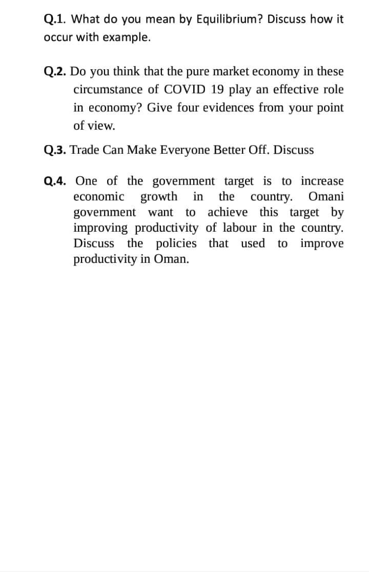 Q.1. What do you mean by Equilibrium? Discuss how it
occur with example.
Q.2. Do you think that the pure market economy in these
circumstance of COVID 19 play an effective role
in economy? Give four evidences from your point
of view.
Q.3. Trade Can Make Everyone Better Off. Discuss
Q.4. One of the government target is to increase
economic
growth in
the
Omani
country.
to achieve this target by
government want
improving productivity of labour in the country.
Discuss the policies that used to improve
productivity in Oman.
