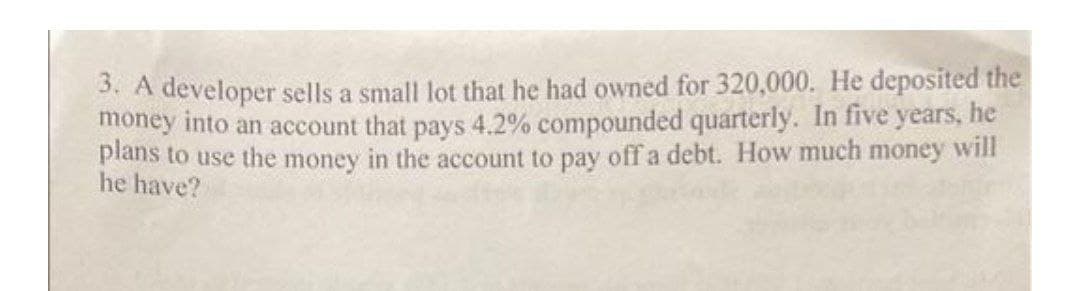 3. A developer sells a small lot that he had owned for 320,000. He deposited the
money into an account that pays 4.2% compounded quarterly. In five years, he
plans to use the money in the account to pay off a debt. How much money will
he have?
