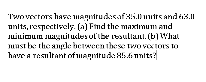 Two vectors have magnitudes of 35.0 units and 63.0
units, respectively. (a) Find the maximum and
minimum magnitudes of the resultant. (b) What
must be the angle between these two vectors to
have a resultant of magnitude 85.6 units?
