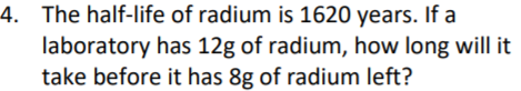 4. The half-life of radium is 1620 years. If a
laboratory has 12g of radium, how long will it
take before it has 8g of radium left?
