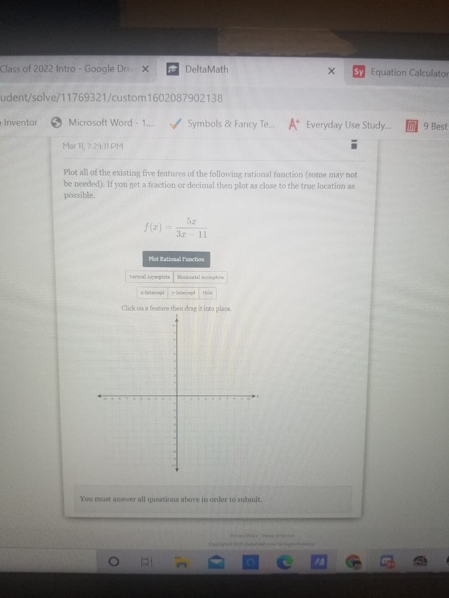 Class of 2022 Intro - Google Driv X
e DeltaMath
Sy Equation Calculator
udent/solve/11769321/custom1602087902138
- Inventor
Microsoft Word - 1...
Symbols & Fancy Te... A Everyday Use Study...
M9 Best
Mar 1, 7:29:11 PM
Plot all of the existing five features of the following rational function (some may not
be needed). If you get a fraction or decimal then plot as close to the true location as
possible.
5x
f(z) =
3x
11
Plot Rational Function
Vertical Asymptote Horizontal Asymptote
x-Intercept
y-Intercept Hole
Click on a feature then drag it into place.
You must answer all questions above in order to submit.
osevn
