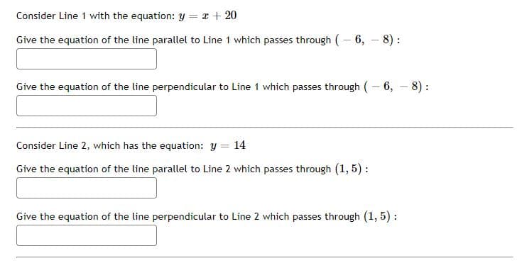 Consider Line 1 with the equation: y = x + 20
Give the equation of the line parallel to Line 1 which passes through ( – 6, – 8) :
Give the equation of the line perpendicular to Line 1 which passes through (– 6, – 8) :
Consider Line 2, which has the equation: y = 14
Give the equation of the line parallel to Line 2 which passes through (1, 5) :
Give the equation of the line perpendicular to Line 2 which passes through (1, 5) :
