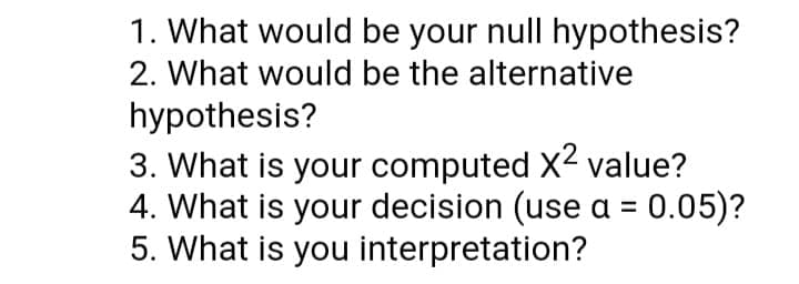 1. What would be your null hypothesis?
2. What would be the alternative
hypothesis?
3. What is your computed X2 value?
4. What is your decision (use a = 0.05)?
5. What is you interpretation?
