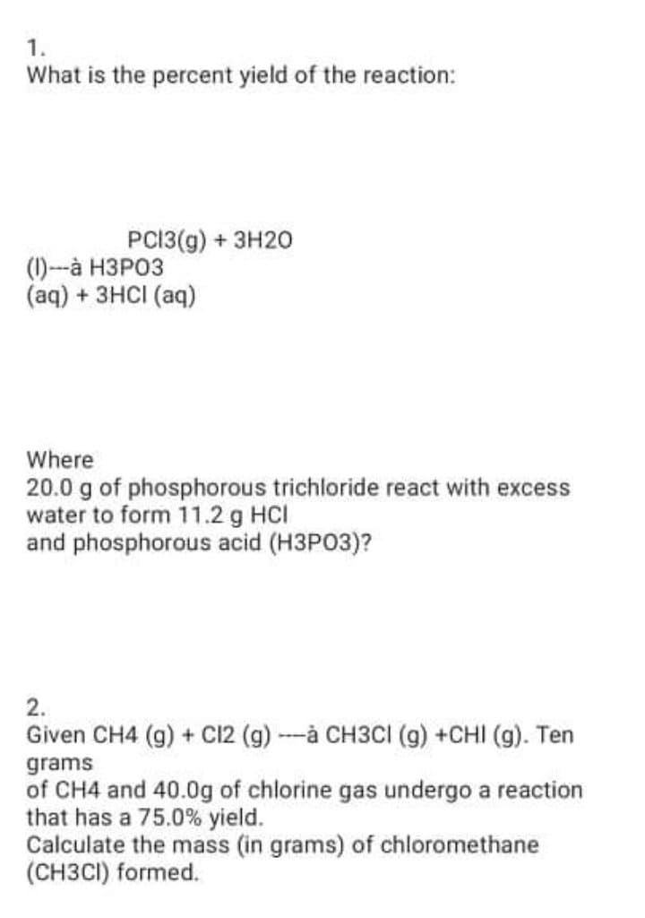1.
What is the percent yield of the reaction:
PCI3(g) + 3H20
() -а НЗРОЗ
(aq) + 3HCI (aq)
Where
20.0 g of phosphorous trichloride react with excess
water to form 11.2 g HCI
and phosphorous acid (H3PO3)?
2.
Given CH4 (g) + C12 (g) --à CH3CI (g) +CHI (g). Ten
grams
of CH4 and 40.0g of chlorine gas undergo a reaction
that has a 75.0% yield.
Calculate the mass (in grams) of chloromethane
(CH3CI) formed.
