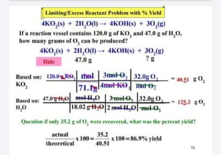Limiting/Excess Reactant Problem with % Yield
4KO,(6) + 2H,0(1) 4KOH(s) + 30,(g)
If a reaction vessel contains 120.0 g of KO, and 47.0 g of H,O,
how many grams of O, can be produced?
4KO,(s) + 2H,0(1) 4KOH(s) + 30,(g)
--
Hide
47.0 g
Based on: 120.0ke mel 3mnt-0, 32.0g O,
40,51 g0,
KO,
ко,
71.4mot-kO mote
Based on: 47.0 0 mel-L0 3mol-0, 32.0g O,
1253 g0,
18.02 gHO 2 mel 0-mol-0,
Question if only 35.2 g of O, were recovered, what was the percent yield?
35,2
x 100 86.9% yield
40.51
actual
x100=
theoretical
16
