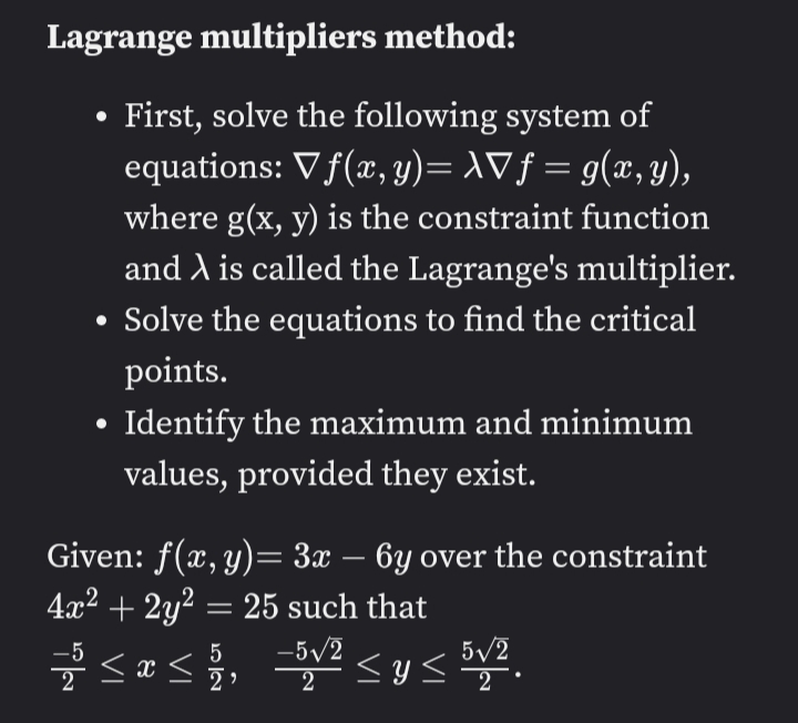 Lagrange multipliers method:
First, solve the following system of
equations: V f(x, y)= AVƒ = g(x, y),
where g(x, y) is the constraint function
and A is called the Lagrange's multiplier.
• Solve the equations to find the critical
points.
Identify the maximum and minimum
values, provided they exist.
Given: f(x, y)= 3x – 6y over the constraint
4x2 + 2y? = 25 such that
-5/2
5/2
2
-5
5
2
