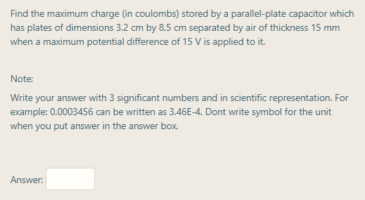 Find the maximum charge (in coulombs) stored by a parallel-plate capacitor which
has plates of dimensions 3.2 cm by 8.5 cm separated by air of thickness 15 mm
when a maximum potential difference of 15 V is applied to it.
