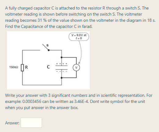 A fully charged capacitor C is attached to the resistor R through a switch S. The
voltmeter reading is shown before switching on the switch S. The voltmeter
reading becomes 31 % of the value shown on the voltmeter in the diagram in 18 s.
Find the Capacitance of the capacitor C in farad.
V- 9.0V at
t-0
150K2 R
Write your answer with 3 significant numbers and in scientific representation. For
example: 0.0003456 can be written as 3.46E-4. Dont write symbol for the unit
when you put answer in the answer box.
