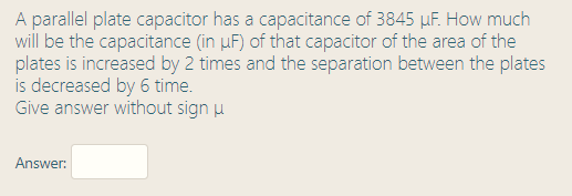 A parallel plate capacitor has a capacitance of 3845 µF. How much
will be the capacitance (in µF) of that capacitor of the area of the
plates is increased by 2 times and the separation between the plates
is decreased by 6 time.
Give answer without sign u
