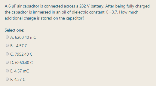 A 6 µF air capacitor is connected across a 282 V battery. After being fully charged
the capacitor is immersed in an oil of dielectric constant K =3.7. How much
additional charge is stored on the capacitor?
Select one:
O A. 6260.40 mC
О В. -4.57 С
ОС. 7952.40 С
D. 6260.40 C
O E. 4.57 mC
O F. 4.57 C
