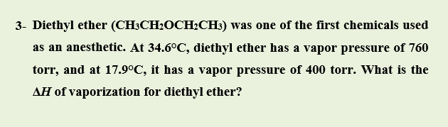 Diethyl ether (CH;CH2OCH2CH3) was one of the first chemicals used
as an anesthetic. At 34.6°C, diethyl ether has a vapor pressure of 760
torr, and at 17.9°C, it has a vapor pressure of 400 torr. What is the
AĦ of vaporization for diethyl ether?
